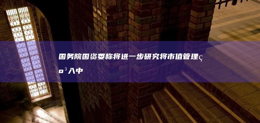 国务院国资委称将进一步研究「将市值管理纳入中央企业负责人业绩考核」，此举将带来哪些影响？